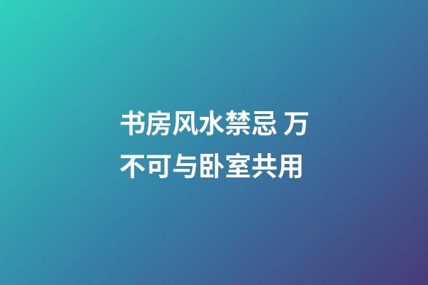 书房风水禁忌 万不可与卧室共用